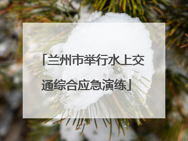 兰州市举行水上交通综合应急演练